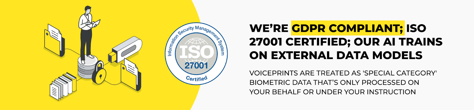 We’re GDPR compliant; ISO 27001 certified; our AI trains on external data models. Voiceprints are treated as 'special category' biometric data that’s only processed on your behalf or under your instruction