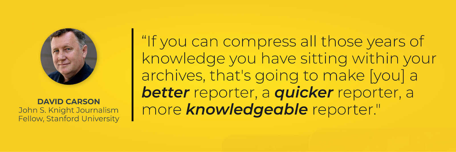 Quote – “If you can compress all those years of knowledge you have sitting within your archives, that's going to make [you] a better reporter, a quicker reporter, a more knowledgeable reporter." David Carson, John S. Knight Journalism Fellow, Stanford University